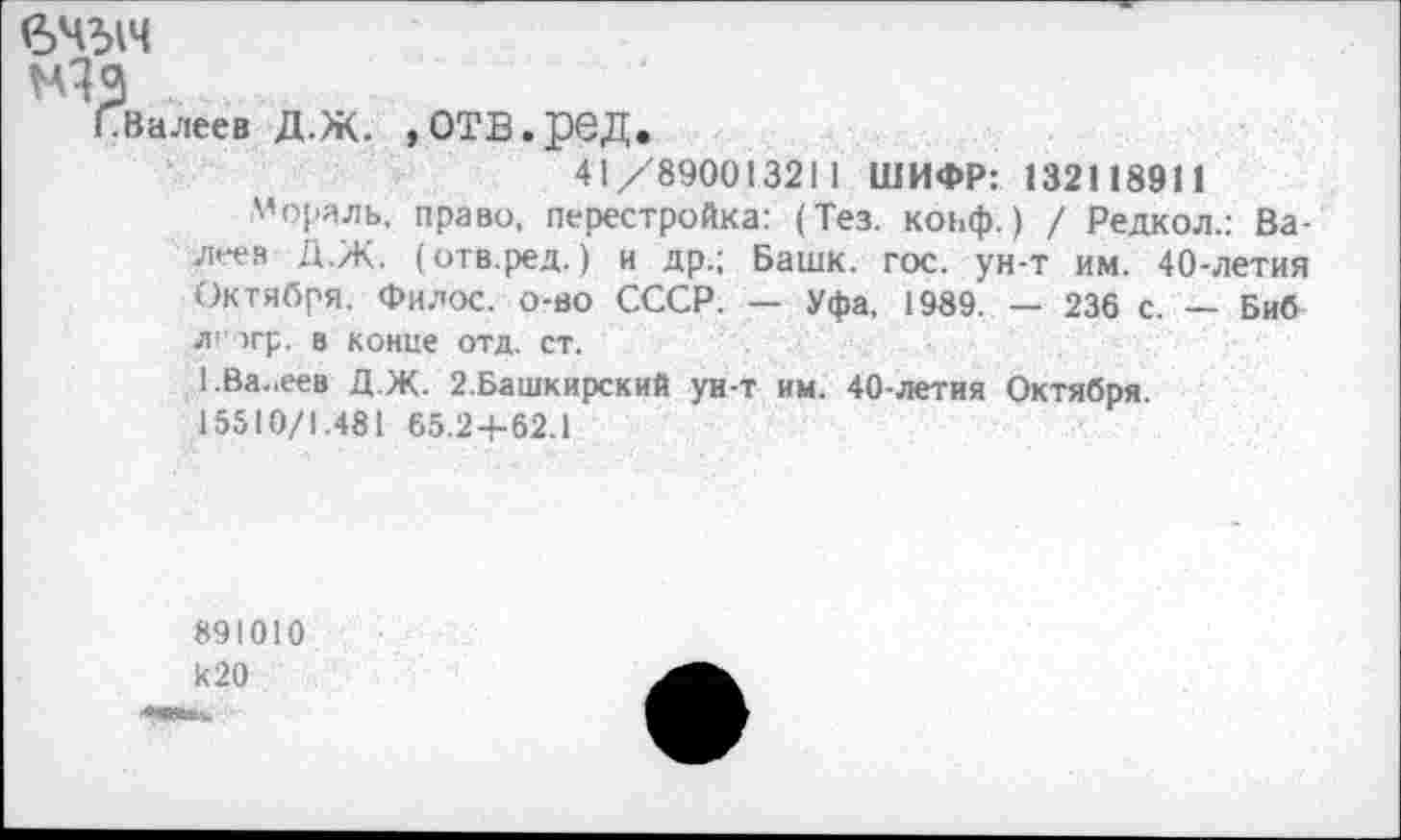 ﻿вчыч
Ну
СВалеев Д.Ж. »ОТБ.рбД.
41/890013211 ШИФР: 132118911
Мораль, право, перестройка: (Тез. конф.) / Редкол.: Валеев Д.Ж. (отв.ред.) и др.; Башк. гос. ун-т им. 40-летия Октября. Филос. о-во СССР. — Уфа, 1989. — 236 с. — Биб л’ >гр. в конце отд. ст.
1.Ва„еев Д.Ж. 2.Башкирский ун-т им. 40-летия Октября.
15510/1.481 65.24-62.1
891010 к 20
